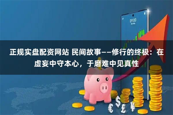 正规实盘配资网站 民间故事——修行的终极：在虚妄中守本心，于磨难中见真性