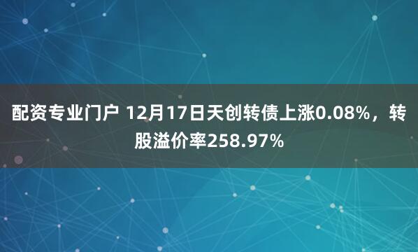 配资专业门户 12月17日天创转债上涨0.08%，转股溢价率258.97%