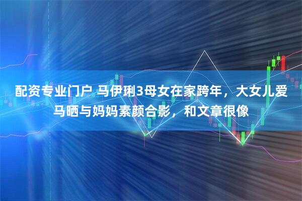配资专业门户 马伊琍3母女在家跨年，大女儿爱马晒与妈妈素颜合影，和文章很像
