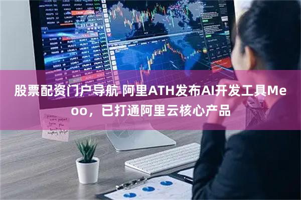股票配资门户导航 阿里ATH发布AI开发工具Meoo，已打通阿里云核心产品
