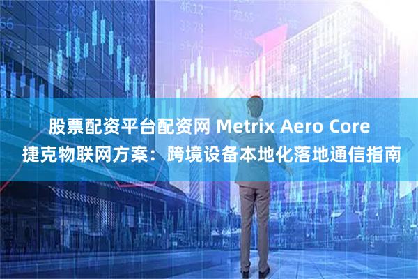 股票配资平台配资网 Metrix Aero Core 捷克物联网方案：跨境设备本地化落地通信指南