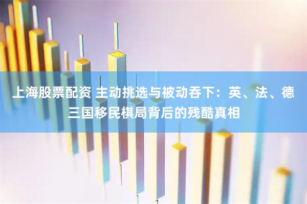 上海股票配资 主动挑选与被动吞下：英、法、德三国移民棋局背后的残酷真相