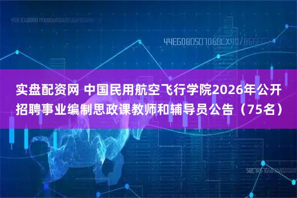 实盘配资网 中国民用航空飞行学院2026年公开招聘事业编制思政课教师和辅导员公告（75名）