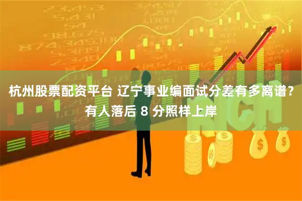 杭州股票配资平台 辽宁事业编面试分差有多离谱？有人落后 8 分照样上岸