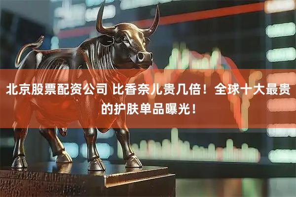 北京股票配资公司 比香奈儿贵几倍！全球十大最贵的护肤单品曝光！