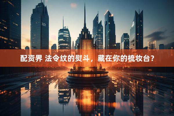 配资界 法令纹的熨斗，藏在你的梳妆台？