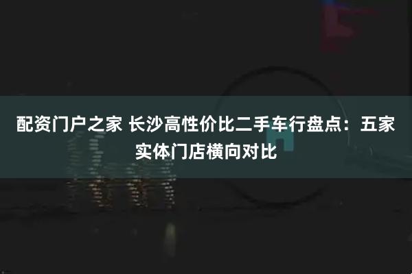 配资门户之家 长沙高性价比二手车行盘点：五家实体门店横向对比