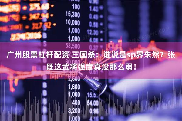广州股票杠杆配资 三国杀：谁说是sp界朱然？张既这武将强度真没那么弱！