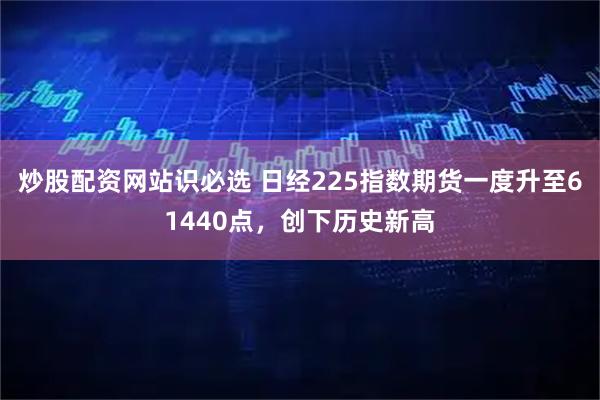 炒股配资网站识必选 日经225指数期货一度升至61440点，创下历史新高