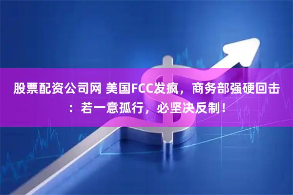 股票配资公司网 美国FCC发疯，商务部强硬回击：若一意孤行，必坚决反制！