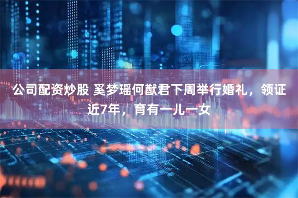 公司配资炒股 奚梦瑶何猷君下周举行婚礼,领证近7年,育有一儿一女