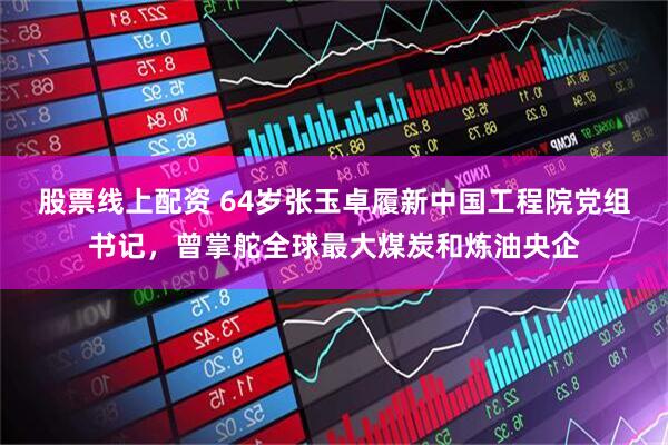 股票线上配资 64岁张玉卓履新中国工程院党组书记,曾掌舵全球最大煤炭和炼油央企