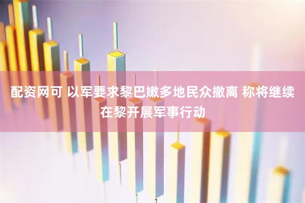 配资网可 以军要求黎巴嫩多地民众撤离 称将继续在黎开展军事行动