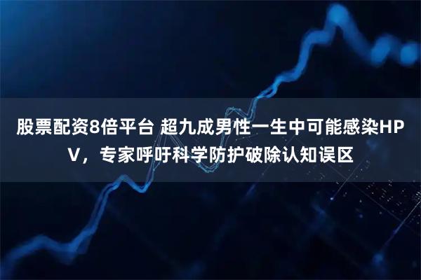 股票配资8倍平台 超九成男性一生中可能感染HPV，专家呼吁科学防护破除认知误区