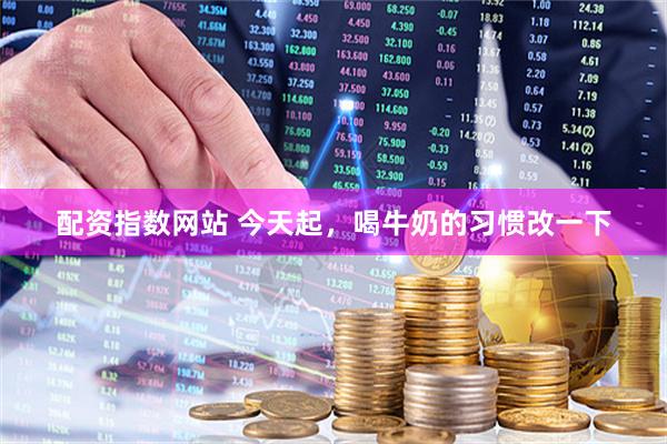 配资指数网站 今天起，喝牛奶的习惯改一下