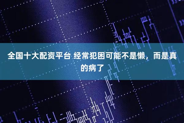 全国十大配资平台 经常犯困可能不是懒，而是真的病了