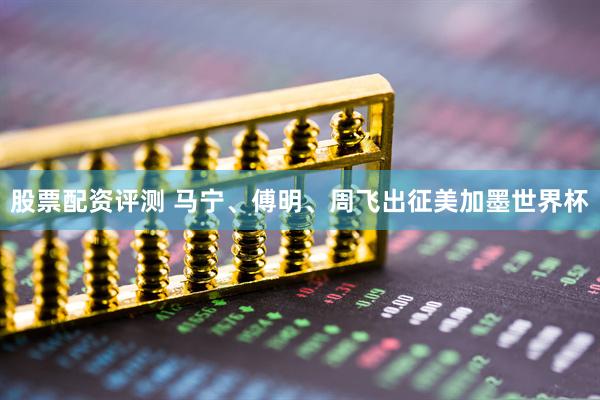 股票配资评测 马宁、傅明、周飞出征美加墨世界杯
