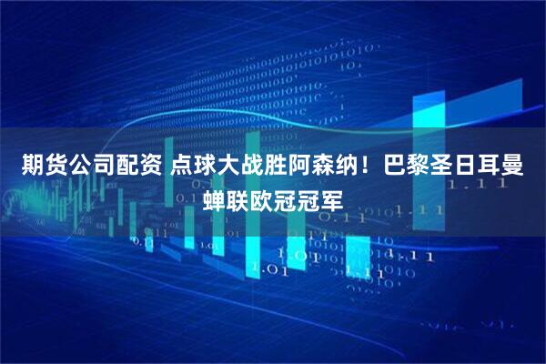 期货公司配资 点球大战胜阿森纳!巴黎圣日耳曼蝉联欧冠冠军