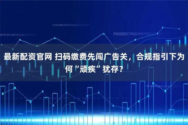 最新配资官网 扫码缴费先闯广告关，合规指引下为何“顽疾”犹存？