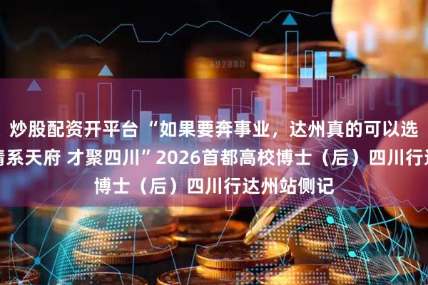 炒股配资开平台 “如果要奔事业，达州真的可以选择”——“情系天府 才聚四川”2026首都高校博士（后）四川行达州站侧记
