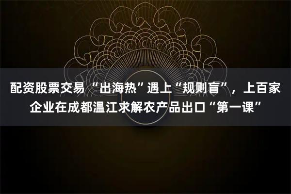 配资股票交易 “出海热”遇上“规则盲”，上百家企业在成都温江求解农产品出口“第一课”