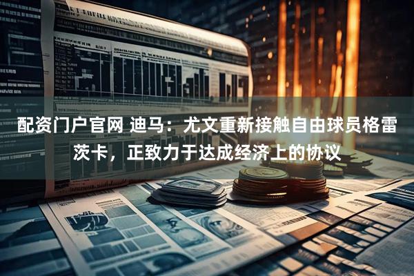 配资门户官网 迪马：尤文重新接触自由球员格雷茨卡，正致力于达成经济上的协议
