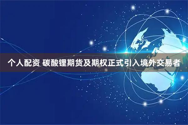个人配资 碳酸锂期货及期权正式引入境外交易者