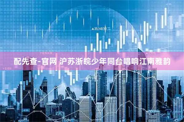 配先查-官网 沪苏浙皖少年同台唱响江南雅韵