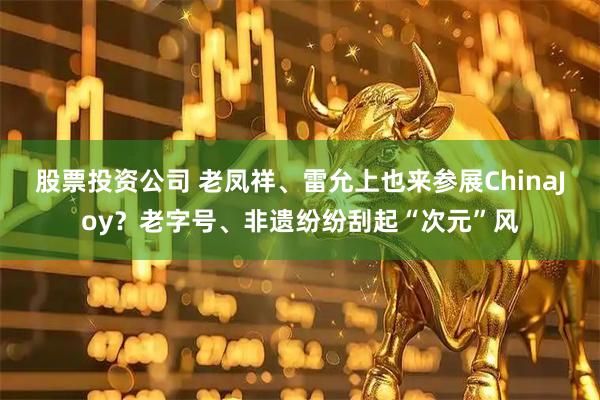 股票投资公司 老凤祥、雷允上也来参展ChinaJoy？老字号、非遗纷纷刮起“次元”风